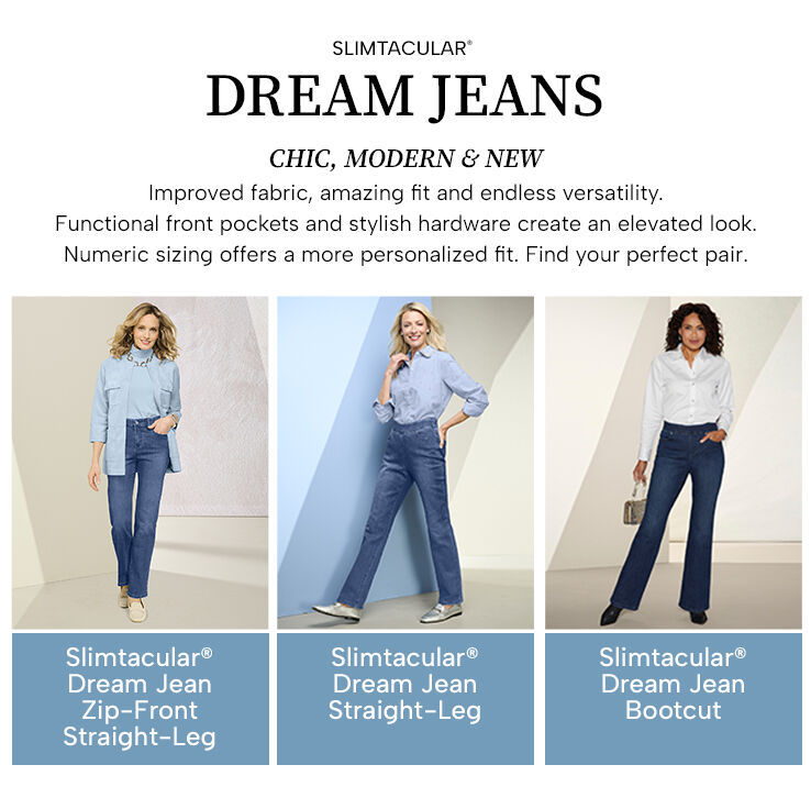 Slimtacular Dream Jeans. Chic, modern & new. Improved fabric, amazing fit and endless versatility. Functional front pockets and stylish hardware create an elevated lool. Numeric sizing offers a more personalized fit. Fing your perfect pair. Slimtacular Dream Jean Zip-Front Straight Leg - Slimtacular Dream Jean Straight-Leg - Slimtacular Dream Jean Bootcut