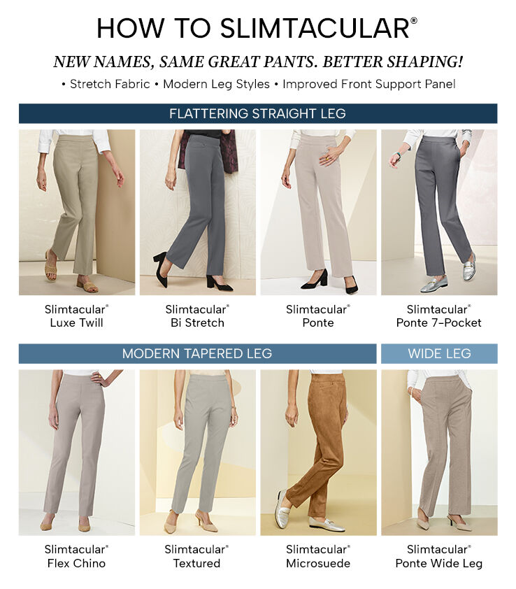 How to Slimtacular. New names, same great pants. Better shaping! Stretch fabric, modern leg styles, and improved front support panel. Flattering Straight Leg: Slimtacular Luxe Twill, Slimtacular Bi Stretch, Slimtacular Ponte, Slimtacular Ponte 7-Pocket. Modern Tapered Leg: Slimtacular Flex Chino, Slimtacular Textured, Slimtacular Microsuede. Wide Leg: Slimtacular Ponte Wide Leg