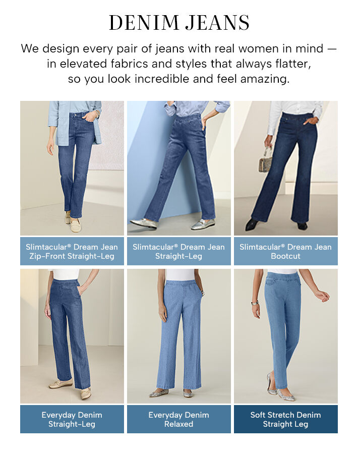 Denim Jeans - we design every pair of jeans with real women in mind -- in elevated fabrics and styles that always flatter, so you look incredible and feel amazing. Slimtacular Dream Jean Zip-Front Straight Leg - Slimtacular Dream Jean Straight-Leg - Slimtacular Dream Jean Bootcut - Everyday Denim Straight-Leg - Everyday Denim Relaxed - Soft Stretch Denim Straight Leg