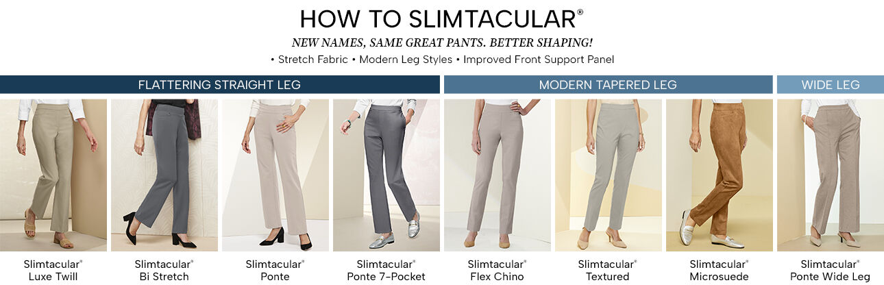 How to Slimtacular. New names, same great pants. Better shaping! Stretch fabric, modern leg styles, and improved front support panel. Flattering Straight Leg: Slimtacular Luxe Twill, Slimtacular Bi Stretch, Slimtacular Ponte, Slimtacular Ponte 7-Pocket. Modern Tapered Leg: Slimtacular Flex Chino, Slimtacular Textured, Slimtacular Microsuede. Wide Leg: Slimtacular Ponte Wide Leg