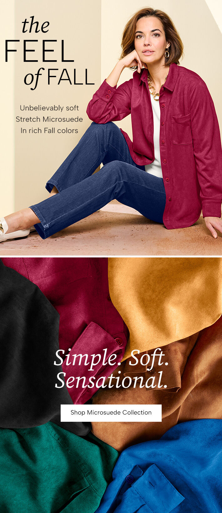 The Feel of Fall. Unbelievably soft Stretch Microsuede in rich Fall colors. Simple. Soft. Sensational. Shop Microsuede Collection