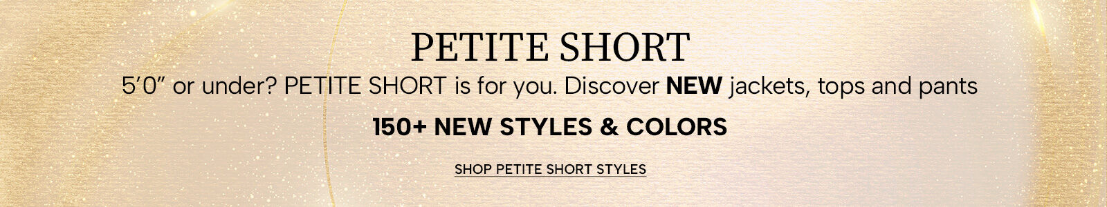 Petite Short. 5'0" or under? Petite Short is for you. Discover new jackets, tops and pants. 150+ new styles. Shop Petite Short Styles