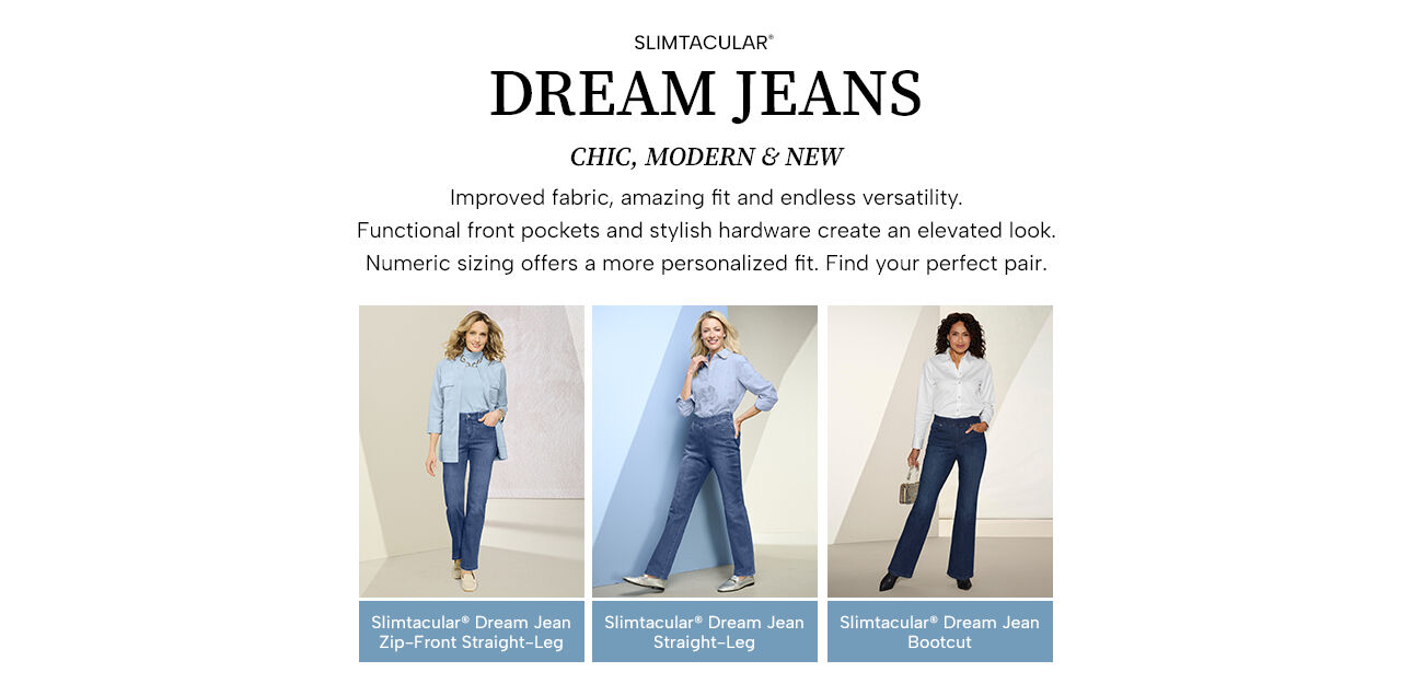 Slimtacular Dream Jeans. Chic, modern & new. Improved fabric, amazing fit and endless versatility. Functional front pockets and stylish hardware create an elevated lool. Numeric sizing offers a more personalized fit. Fing your perfect pair. Slimtacular Dream Jean Zip-Front Straight Leg - Slimtacular Dream Jean Straight-Leg - Slimtacular Dream Jean Bootcut