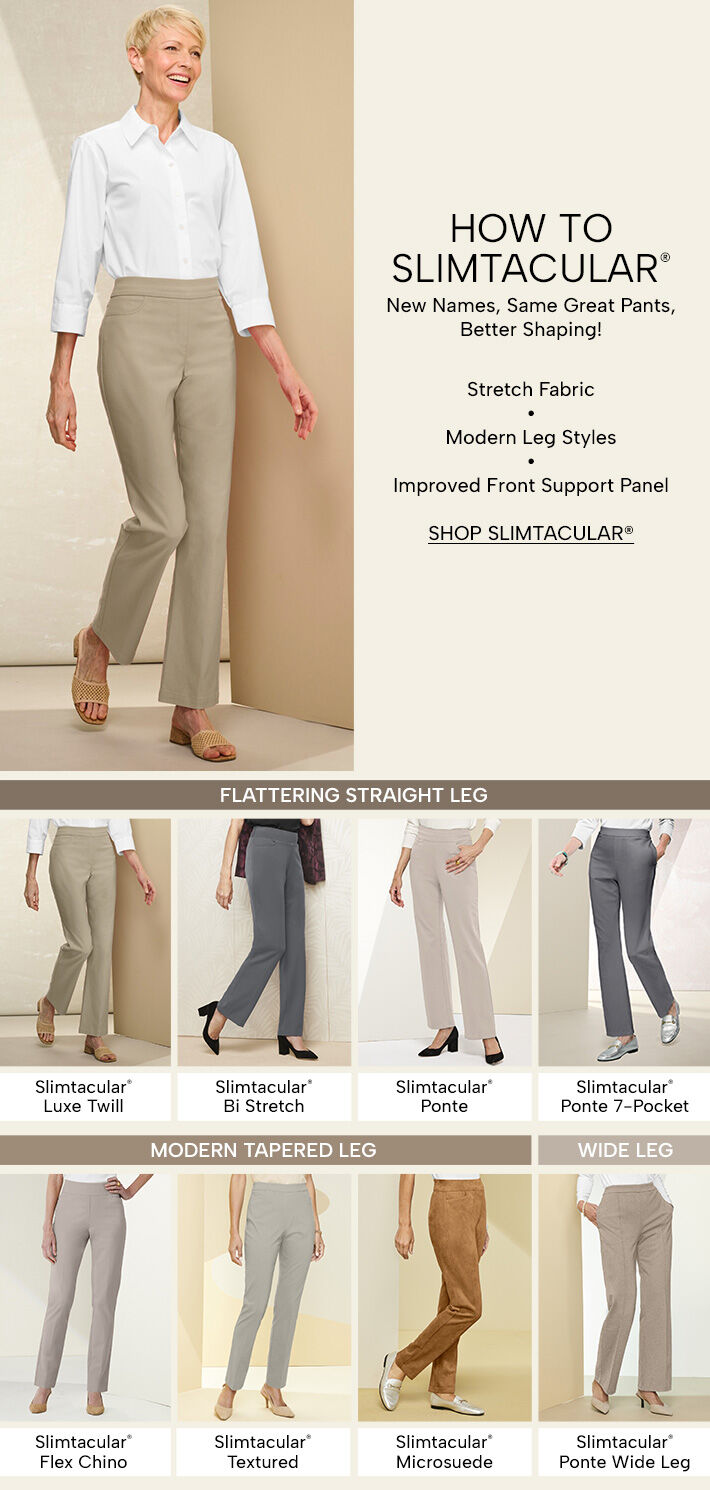 How to Slimtacular. New names, same great pants, better shaping! Stretch fabris, modern leg styles, improved front support panel. Shop Slimtacular. Flattering straight leg: Slimtacular Luxe Twill, Slimtacular Bi-Stretch, Slimtacular Ponte, and Slimtacular Ponte 7-Pocket. Modern Tapered Leg: Slimtacular Flex Chino, Slimtacular Textured, & Slimtacular Microsuede. Wide Leg: Slimtacular Ponte Wide Leg