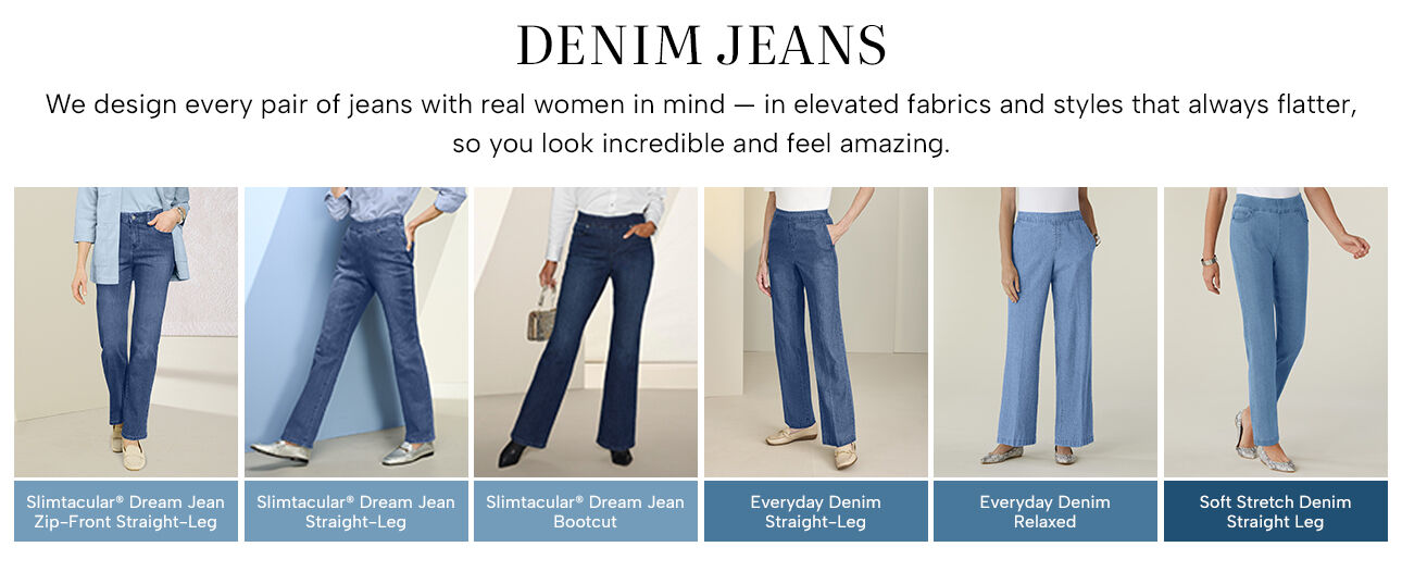 Denim Jeans - we design every pair of jeans with real women in mind -- in elevated fabrics and styles that always flatter, so you look incredible and feel amazing. Slimtacular Dream Jean Zip-Front Straight Leg - Slimtacular Dream Jean Straight-Leg - Slimtacular Dream Jean Bootcut - Everyday Denim Straight-Leg - Everyday Denim Relaxed - Soft Stretch Denim Straight Leg