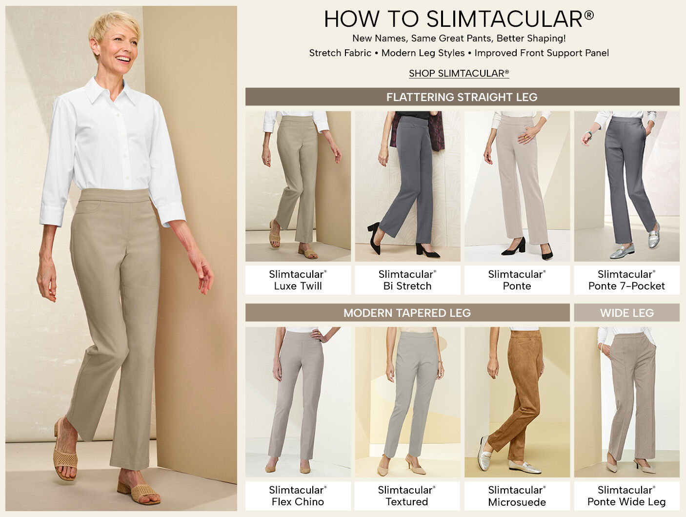 How to Slimtacular. New names, same great pants, better shaping! Stretch fabris, modern leg styles, improved front support panel. Shop Slimtacular. Flattering straight leg: Slimtacular Luxe Twill, Slimtacular Bi-Stretch, Slimtacular Ponte, and Slimtacular Ponte 7-Pocket. Modern Tapered Leg: Slimtacular Flex Chino, Slimtacular Textured, & Slimtacular Microsuede. Wide Leg: Slimtacular Ponte Wide Leg