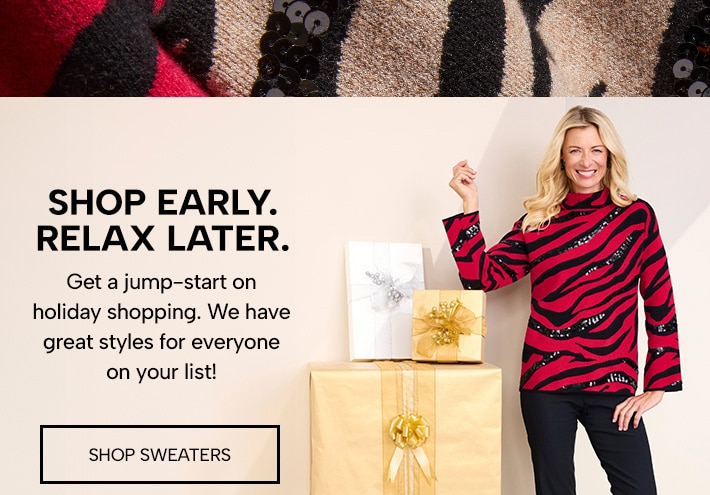 shop early. relax later. get a jump-start on holiday shopping. we have great styles for everyone on your list! shop sweaters