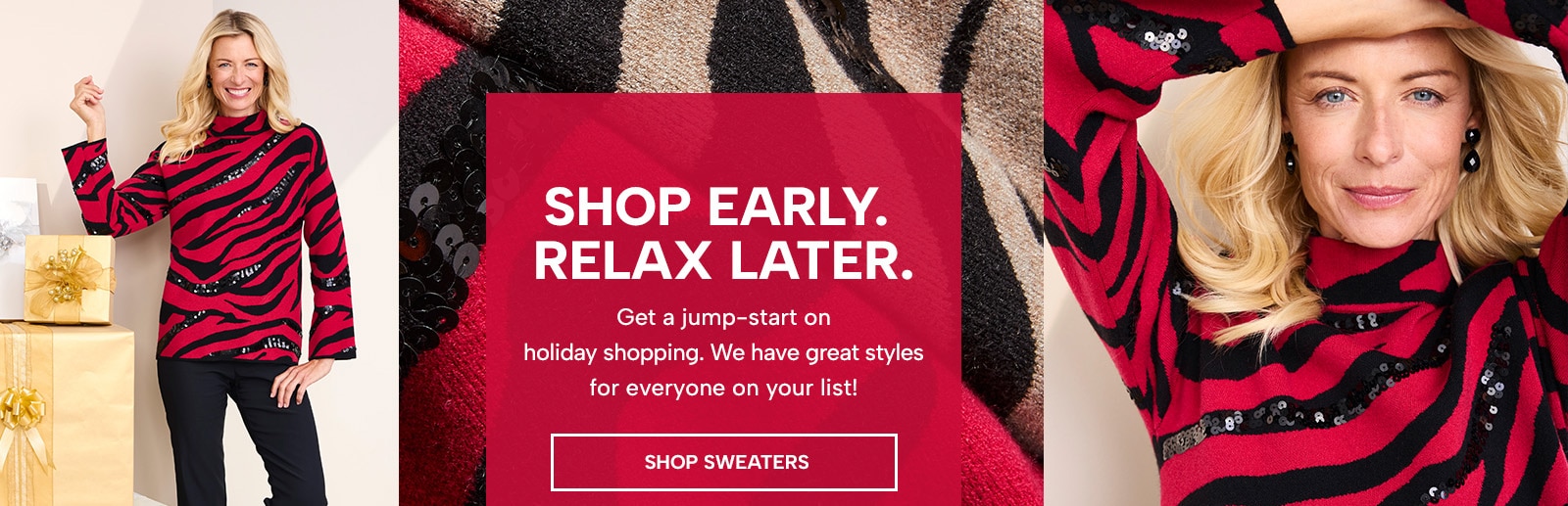 shop early. relax later. get a jump-start on holiday shopping. we have great styles for everyone on your list! shop sweaters